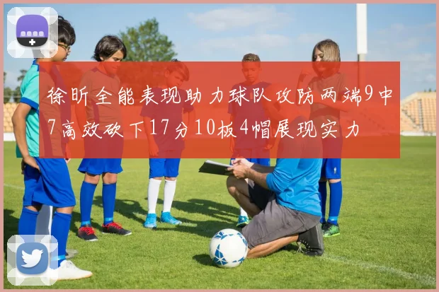 徐昕全能表现助力球队攻防两端9中7高效砍下17分10板4帽展现实力