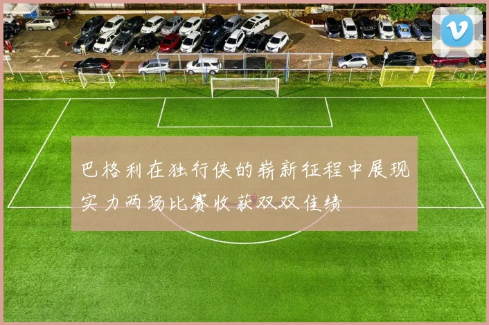 巴格利在独行侠的崭新征程中展现实力两场比赛收获双双佳绩