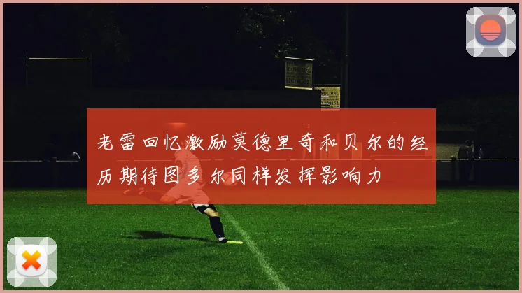 老雷回忆激励莫德里奇和贝尔的经历期待图多尔同样发挥影响力