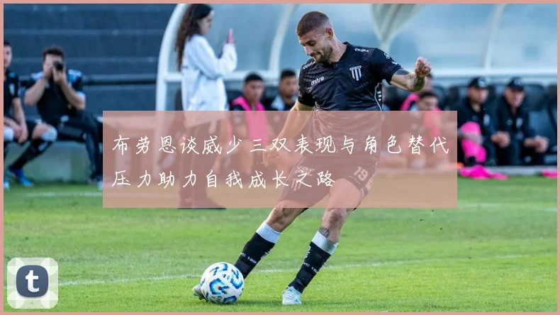 布劳恩谈威少三双表现与角色替代压力助力自我成长之路
