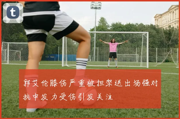 郭艾伦膝伤严重被担架送出场强对抗中发力受伤引发关注