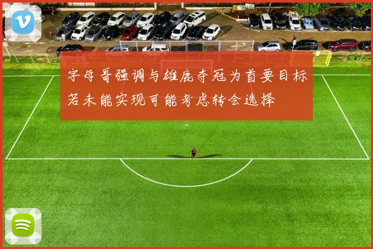 字母哥强调与雄鹿夺冠为首要目标若未能实现可能考虑转会选择
