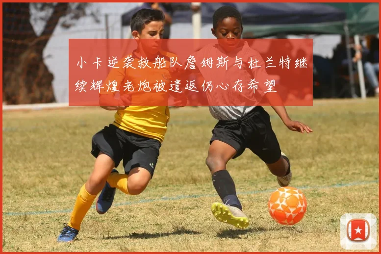 小卡逆袭救船队詹姆斯与杜兰特继续辉煌老炮被遣返仍心存希望