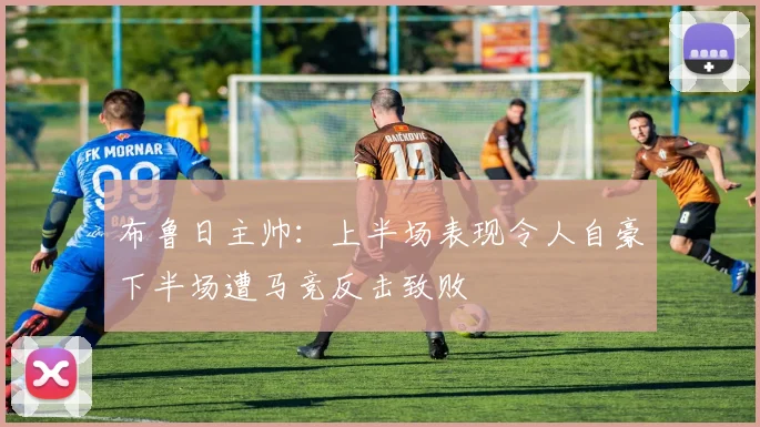布鲁日主帅：上半场表现令人自豪下半场遭马竞反击致败
