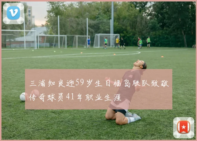 三浦知良迎59岁生日福岛联队致敬传奇球员41年职业生涯