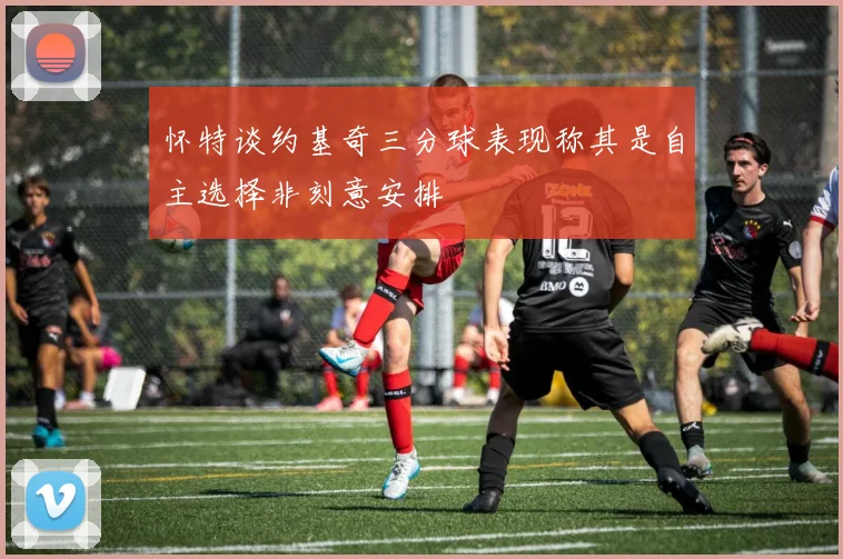 怀特谈约基奇三分球表现称其是自主选择非刻意安排