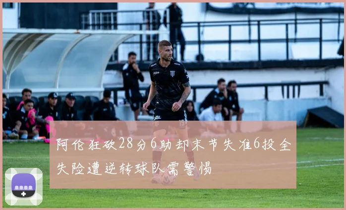 阿伦狂砍28分6助却末节失准6投全失险遭逆转球队需警惕