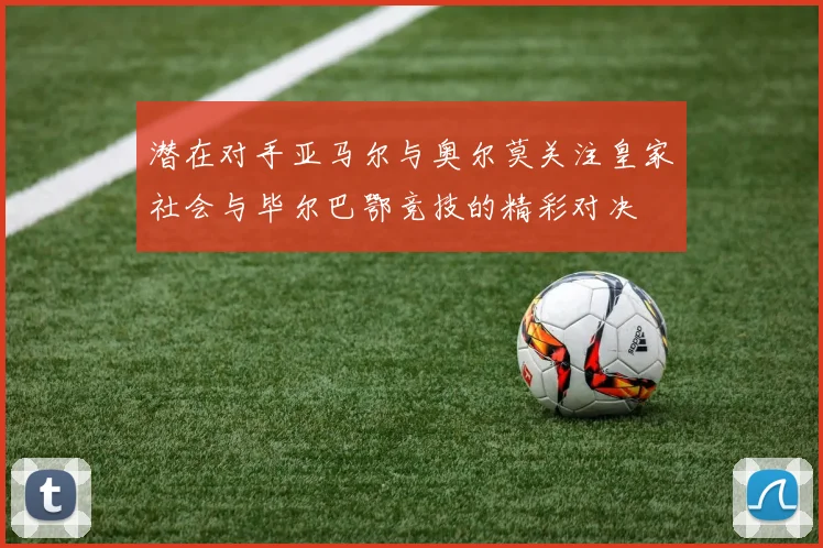 潜在对手亚马尔与奥尔莫关注皇家社会与毕尔巴鄂竞技的精彩对决