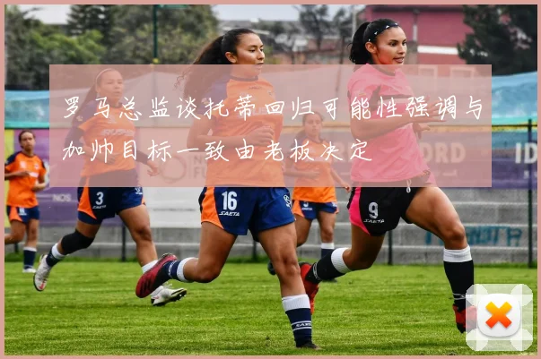 罗马总监谈托蒂回归可能性强调与加帅目标一致由老板决定