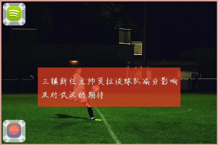 三镇新任主帅莫拉谈球队减分影响及对武汉的期待