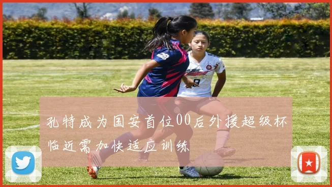 孔特成为国安首位00后外援超级杯临近需加快适应训练