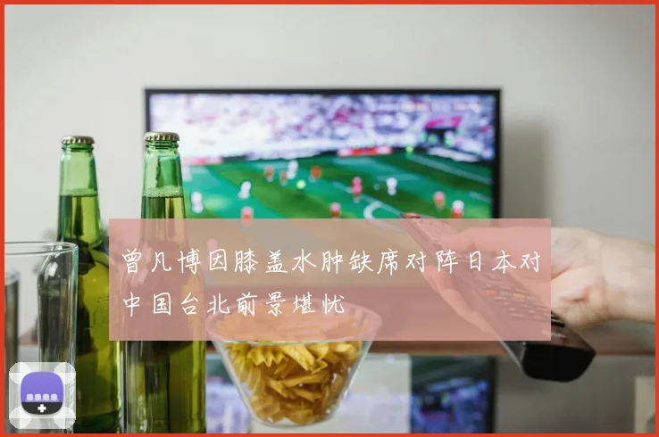 曾凡博因膝盖水肿缺席对阵日本对中国台北前景堪忧