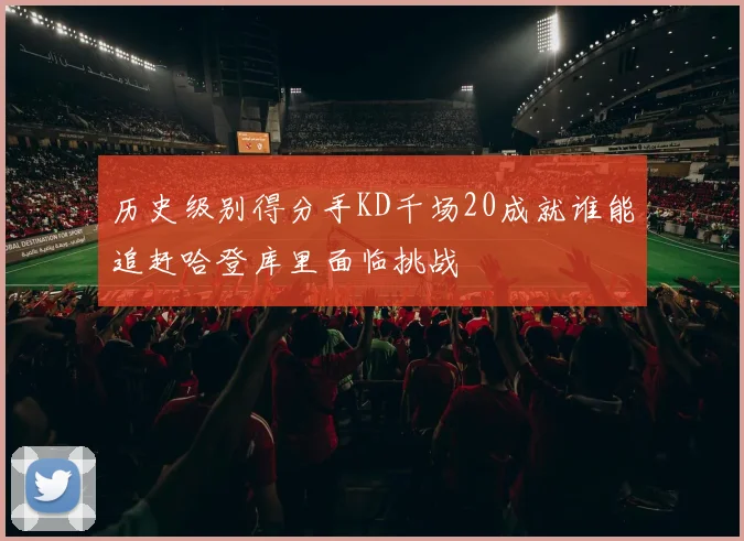 历史级别得分手KD千场20成就谁能追赶哈登库里面临挑战