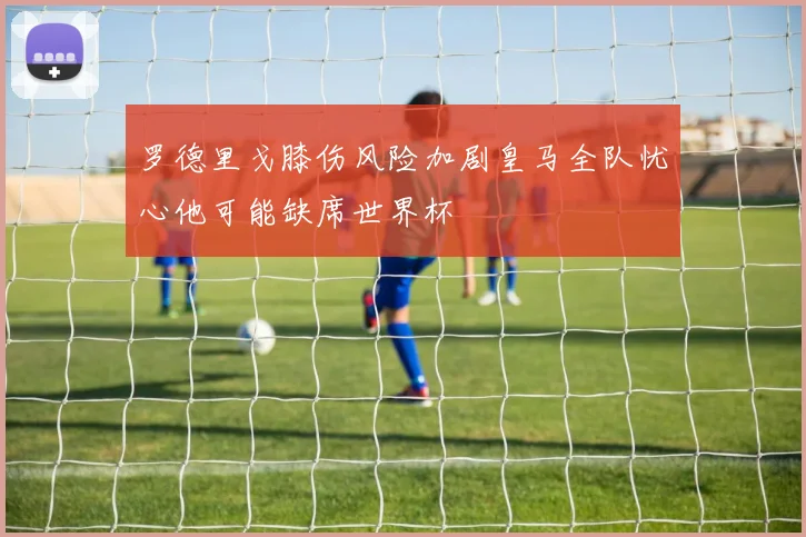 罗德里戈膝伤风险加剧皇马全队忧心他可能缺席世界杯