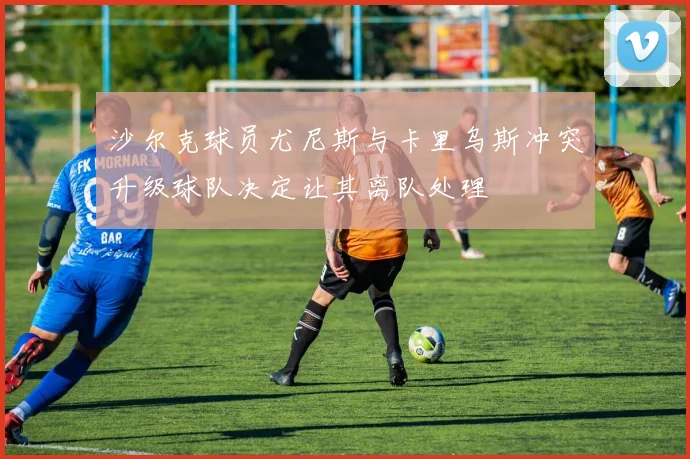 沙尔克球员尤尼斯与卡里乌斯冲突升级球队决定让其离队处理