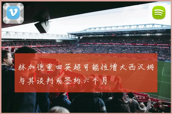 林加德重回英超可能性增大西汉姆与其谈判或签约六个月