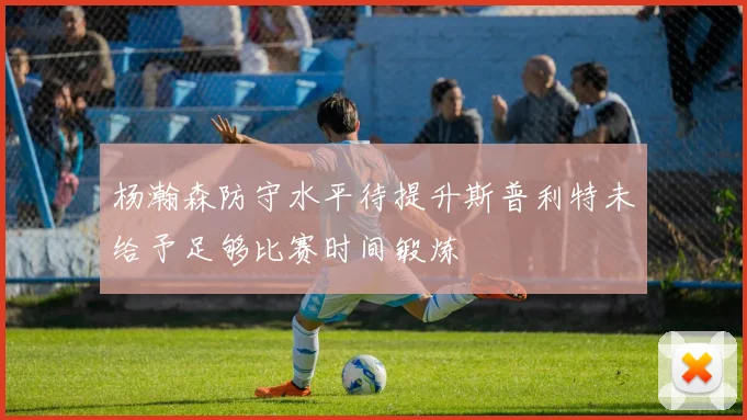 杨瀚森防守水平待提升斯普利特未给予足够比赛时间锻炼