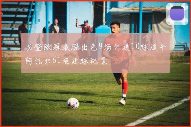 戈登欧冠表现出色9场打进10球追平阿扎尔61场进球纪录