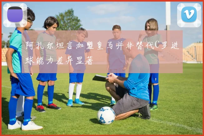 阿扎尔坦言加盟皇马并非替代C罗进球能力差异显著
