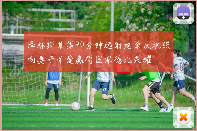 泽林斯基第90分钟远射绝杀庆祝照向妻子示爱赢得国家德比荣耀