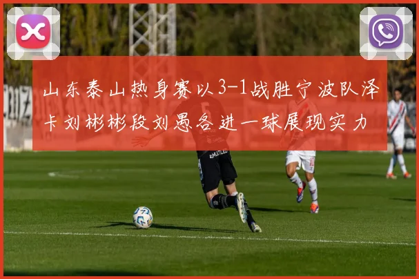 山东泰山热身赛以3-1战胜宁波队泽卡刘彬彬段刘愚各进一球展现实力