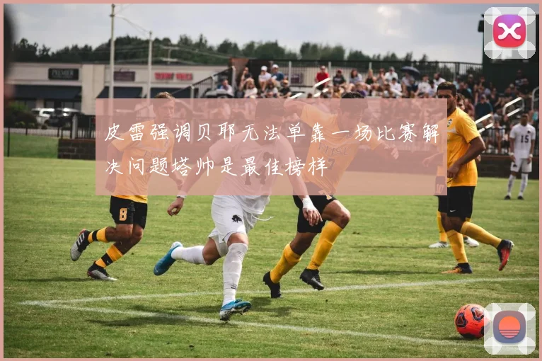 皮雷强调贝耶无法单靠一场比赛解决问题塔帅是最佳榜样